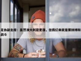 足协副主席：虽然澳大利亚更强，但我们来就是要拼搏和战斗