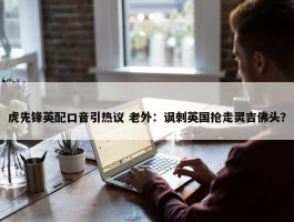 虎先锋英配口音引热议 老外：讽刺英国抢走灵吉佛头？