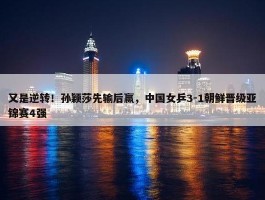 又是逆转！孙颖莎先输后赢，中国女乒3-1朝鲜晋级亚锦赛4强