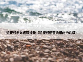 短视频怎么运营流量（短视频运营流量吃池几级）