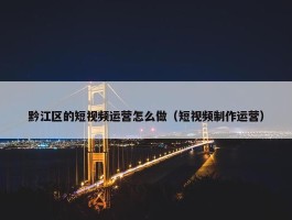 黔江区的短视频运营怎么做（短视频制作运营）