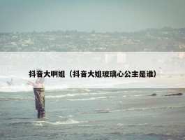 抖音大啊姐（抖音大姐玻璃心公主是谁）