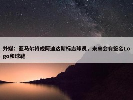 外媒：亚马尔将成阿迪达斯标志球员，未来会有签名Logo和球鞋