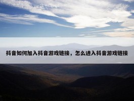 抖音如何加入抖音游戏链接，怎么进入抖音游戏链接