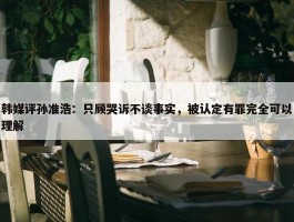 韩媒评孙准浩：只顾哭诉不谈事实，被认定有罪完全可以理解