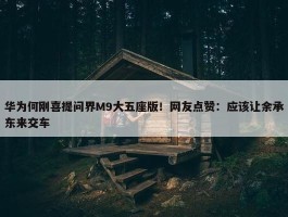 华为何刚喜提问界M9大五座版！网友点赞：应该让余承东来交车