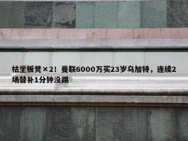 枯坐板凳×2！曼联6000万买23岁乌加特，连续2场替补1分钟没踢