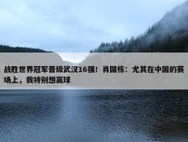 战胜世界冠军晋级武汉16强！肖国栋：尤其在中国的赛场上，我特别想赢球