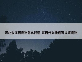 河北去江西宠物怎么托运 江西什么快递可以寄宠物