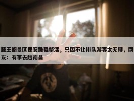 滕王阁景区保安跳舞整活，只因不让排队游客太无聊，网友：有事去趟南昌