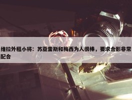 维拉外租小将：苏亚雷斯和梅西为人很棒，要求合影非常配合