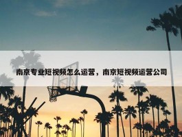 南京专业短视频怎么运营，南京短视频运营公司