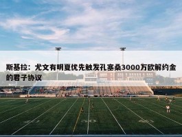 斯基拉：尤文有明夏优先触发孔塞桑3000万欧解约金的君子协议