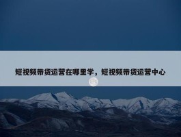 短视频带货运营在哪里学，短视频带货运营中心