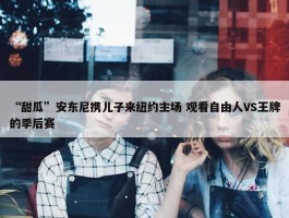 “甜瓜”安东尼携儿子来纽约主场 观看自由人VS王牌的季后赛