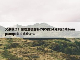 又杀疯了！普理查德替补7中5得14分2板5助&amp;命中追身3+1