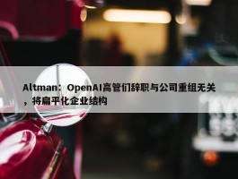 Altman：OpenAI高管们辞职与公司重组无关，将扁平化企业结构