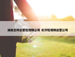 湖南怎样运营短视频公司 长沙短视频运营公司