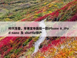 时代落幕，苹果宣布最后一款iPhone 6_iPod nano 及 shuffle停产