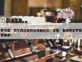 罗马诺：切尔西已就转会接触杜兰！卫报：曼城锁定罗德里替身！