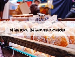 抖音能录多久（抖音可以录多长时间视频）