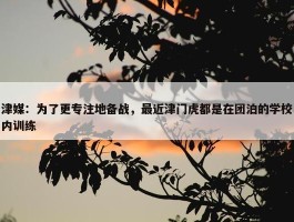 津媒：为了更专注地备战，最近津门虎都是在团泊的学校内训练