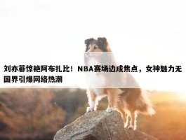 刘亦菲惊艳阿布扎比！NBA赛场边成焦点，女神魅力无国界引爆网络热潮