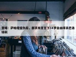 意媒：萨帕塔受伤后，都灵有意签下34岁自由球员巴洛特利