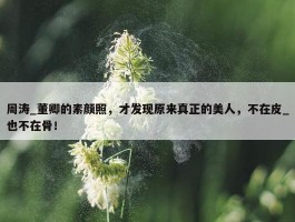 周涛_董卿的素颜照，才发现原来真正的美人，不在皮_也不在骨！