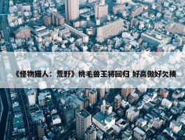 《怪物猎人：荒野》桃毛兽王将回归 好高傲好欠揍