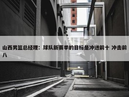 山西男篮总经理：球队新赛季的目标是冲进前十 冲击前八