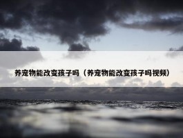 养宠物能改变孩子吗（养宠物能改变孩子吗视频）