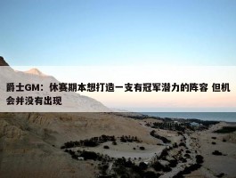 爵士GM：休赛期本想打造一支有冠军潜力的阵容 但机会并没有出现