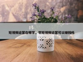 短视频运营在哪学，学短视频运营可以赚钱吗