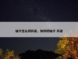 柚子怎么切抖音，如何切柚子 抖音