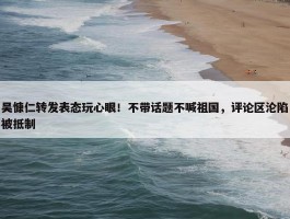 吴慷仁转发表态玩心眼！不带话题不喊祖国，评论区沦陷被抵制