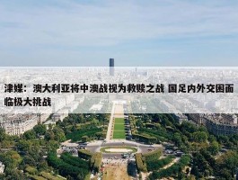 津媒：澳大利亚将中澳战视为救赎之战 国足内外交困面临极大挑战