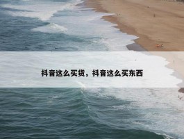 抖音这么买货，抖音这么买东西