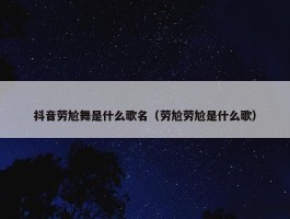 抖音劳尬舞是什么歌名（劳尬劳尬是什么歌）