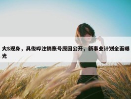 大S现身，具俊晔注销账号原因公开，新事业计划全面曝光