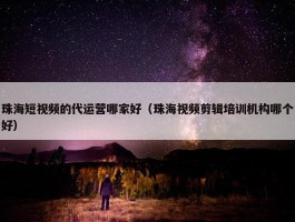 珠海短视频的代运营哪家好（珠海视频剪辑培训机构哪个好）