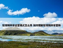 短视频种草运营模式怎么样 如何理解短视频种草营销