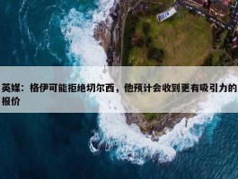 英媒：格伊可能拒绝切尔西，他预计会收到更有吸引力的报价