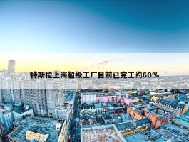 特斯拉上海超级工厂目前已完工约60%