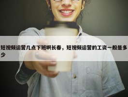 短视频运营几点下班啊长春，短视频运营的工资一般是多少