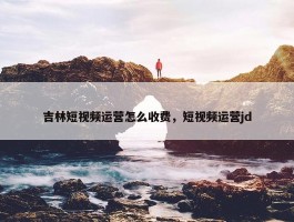 吉林短视频运营怎么收费，短视频运营jd