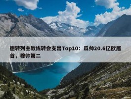 德转列主教练转会支出Top10：瓜帅20.6亿欧居首，穆帅第二