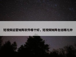 短视频运营矩阵软件哪个好，短视频矩阵包括哪几种