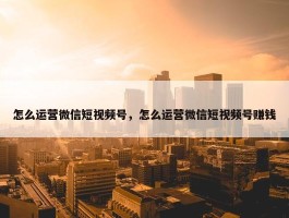 怎么运营微信短视频号，怎么运营微信短视频号赚钱