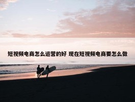 短视频电商怎么运营的好 现在短视频电商要怎么做